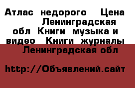 Атлас  недорого  › Цена ­ 150 - Ленинградская обл. Книги, музыка и видео » Книги, журналы   . Ленинградская обл.